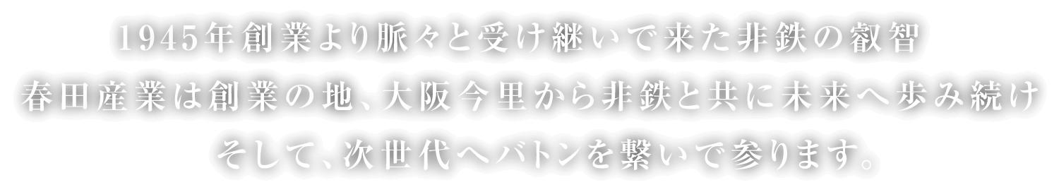 1945年創業より脈々と受け継いで来た非鉄の叡智。春田産業は創業の地、大阪今里から非鉄と共に未来へ歩み続けそして、次世代へバトンを繋いで参ります。